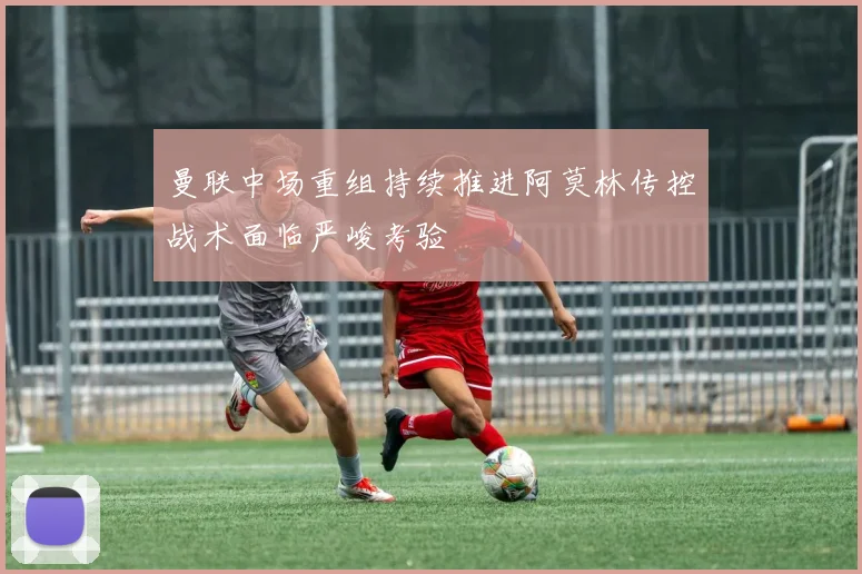 曼联中场重组持续推进阿莫林传控战术面临严峻考验